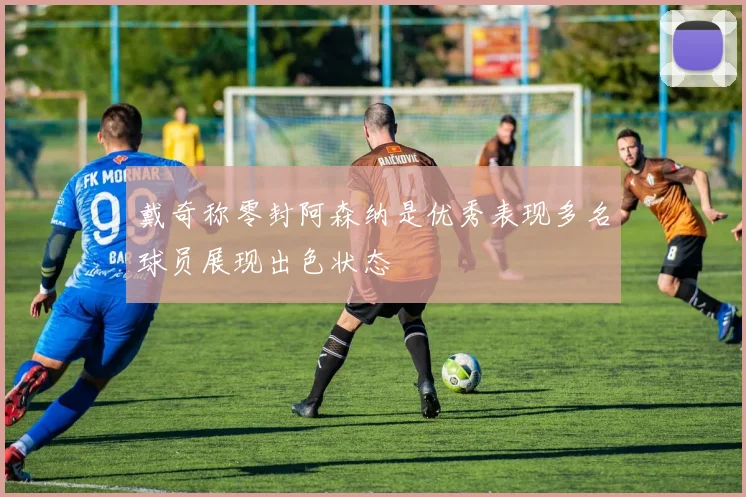 戴奇称零封阿森纳是优秀表现多名球员展现出色状态