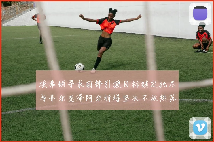 埃弗顿寻求前锋引援目标锁定托尼与齐尔克泽阿尔特塔坚决不放热苏斯