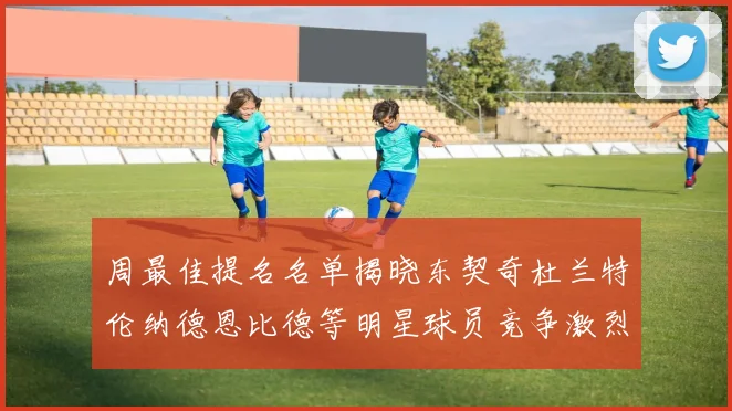 周最佳提名名单揭晓东契奇杜兰特伦纳德恩比德等明星球员竞争激烈