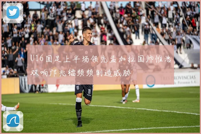 U16国足上半场领先孟加拉国帅惟浩双响邝兆镭频频制造威胁