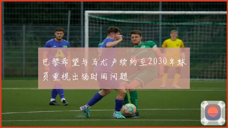 巴黎希望与马尤卢续约至2030年球员重视出场时间问题