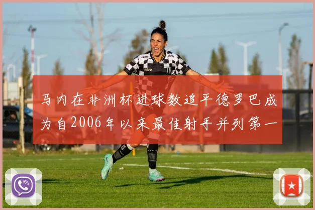 马内在非洲杯进球数追平德罗巴成为自2006年以来最佳射手并列第一人