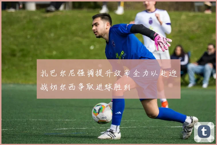 扎巴尔尼强调提升效率全力以赴迎战切尔西争取进球胜利