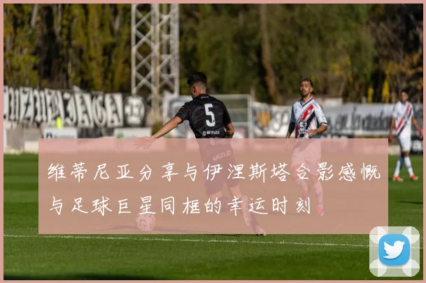 维蒂尼亚分享与伊涅斯塔合影感慨与足球巨星同框的幸运时刻