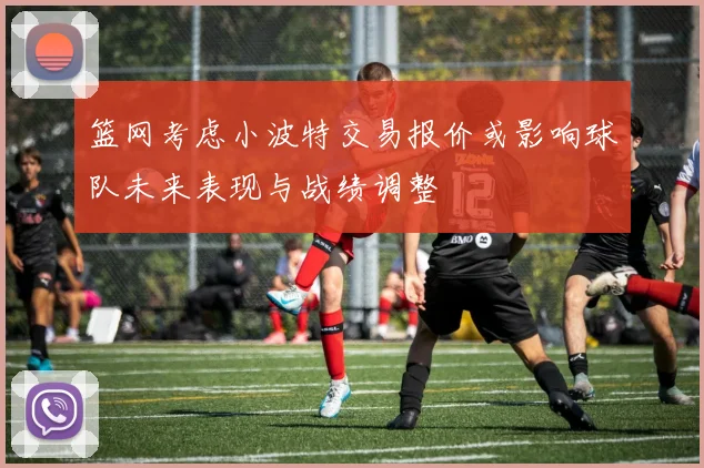 篮网考虑小波特交易报价或影响球队未来表现与战绩调整