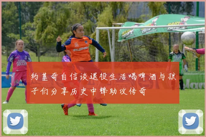 约基奇自信谈退役生活喝啤酒与孩子们分享历史中锋助攻传奇