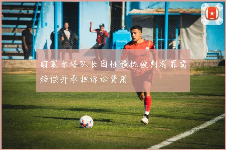 前塞尔塔队长因性骚扰被判有罪需赔偿并承担诉讼费用