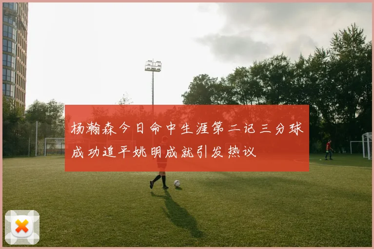 杨瀚森今日命中生涯第二记三分球成功追平姚明成就引发热议