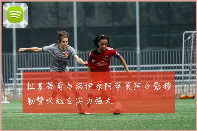 拉基蒂奇与诺伊尔阿萨莫阿合影穆勒赞叹组合实力强大
