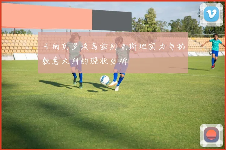 卡纳瓦罗谈乌兹别克斯坦实力与执教意大利的现状分析