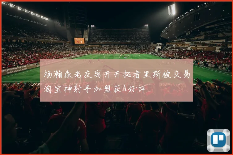 杨瀚森老友离开开拓者里斯被交易淘宝神射手加盟获A好评