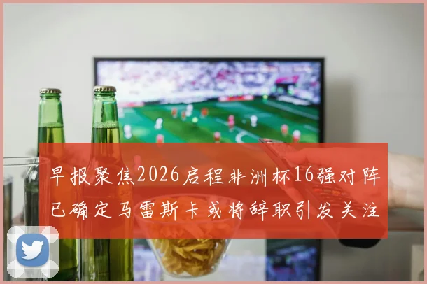 早报聚焦2026启程非洲杯16强对阵已确定马雷斯卡或将辞职引发关注