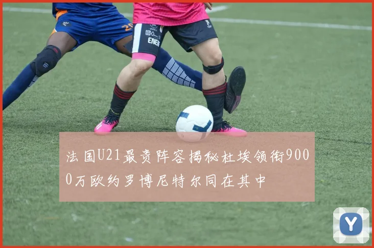 法国U21最贵阵容揭秘杜埃领衔9000万欧约罗博尼特尔同在其中