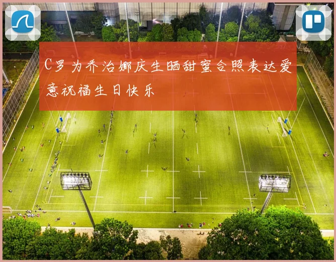 C罗为乔治娜庆生晒甜蜜合照表达爱意祝福生日快乐