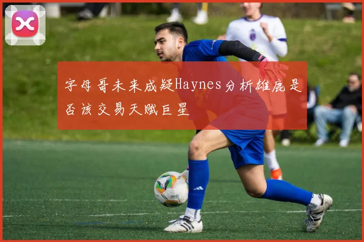 字母哥未来成疑Haynes分析雄鹿是否该交易天赋巨星
