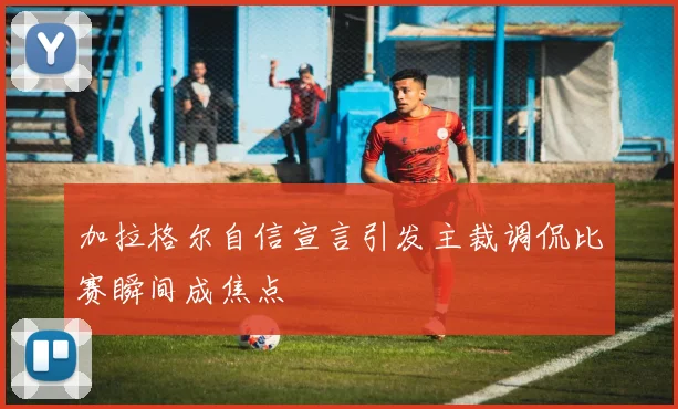 加拉格尔自信宣言引发主裁调侃比赛瞬间成焦点