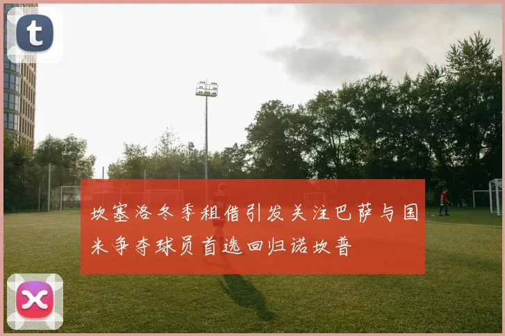 坎塞洛冬季租借引发关注巴萨与国米争夺球员首选回归诺坎普