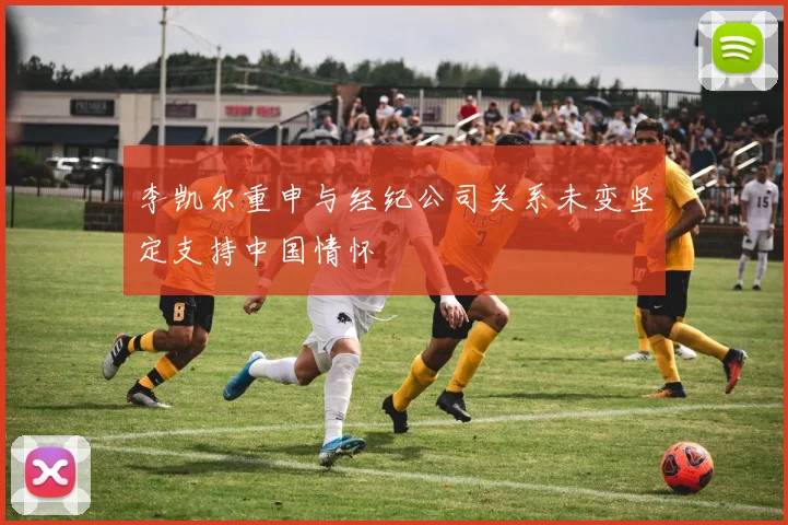 李凯尔重申与经纪公司关系未变坚定支持中国情怀