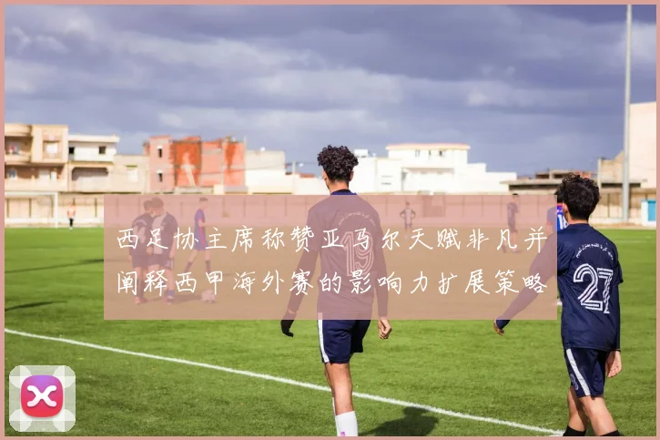 西足协主席称赞亚马尔天赋非凡并阐释西甲海外赛的影响力扩展策略