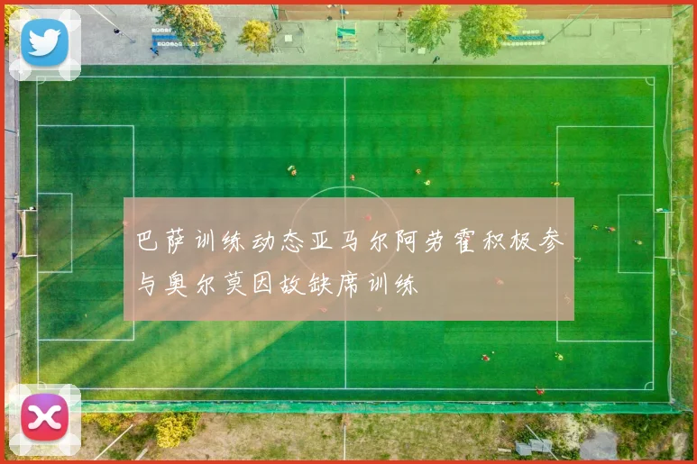 巴萨训练动态亚马尔阿劳霍积极参与奥尔莫因故缺席训练