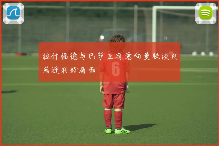 拉什福德与巴萨互有意向曼联谈判或迎利好局面