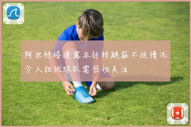 阿尔特塔透露本怀特腿筋不适情况令人担忧球队需密切关注
