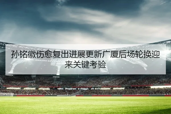 孙铭徽伤愈复出进展更新广厦后场轮换迎来关键考验 | xingkong